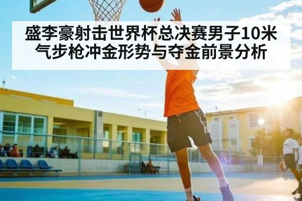 盛李豪射击世界杯总决赛男子10米气步枪冲金形势与夺金前景分析