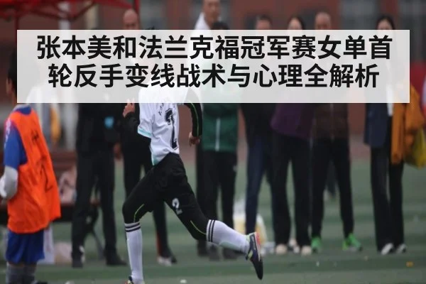 张本美和法兰克福冠军赛女单首轮反手变线战术与心理全解析